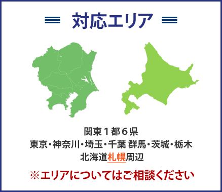 対応エリア関東１都６県
東京・神奈川・埼玉・千葉群馬・茨城・栃木北海道札幌周辺※エリアについてはご相談ください